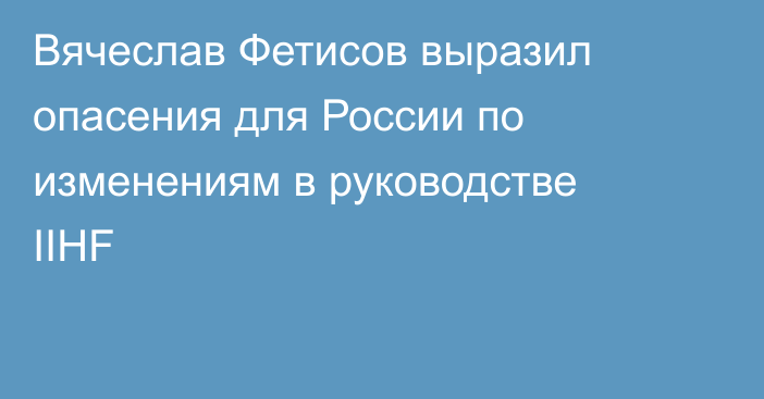 Вячеслав Фетисов выразил опасения для России по изменениям в руководстве IIHF