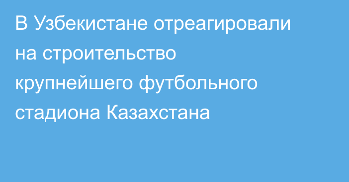В Узбекистане отреагировали на строительство крупнейшего футбольного стадиона Казахстана