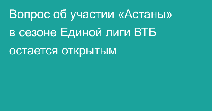 Вопрос об участии «Астаны» в сезоне Единой лиги ВТБ остается открытым