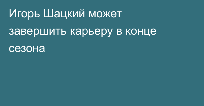 Игорь Шацкий может завершить карьеру в конце сезона