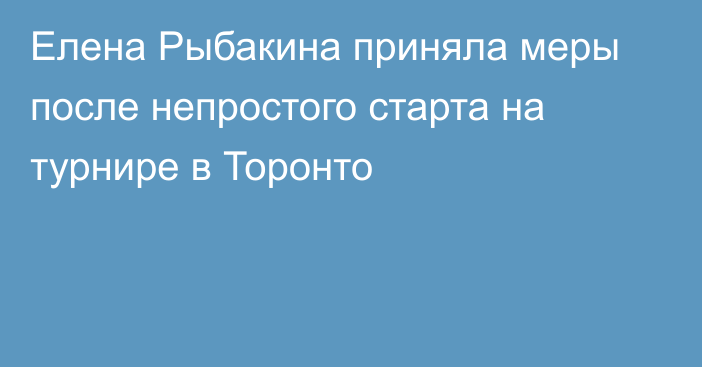 Елена Рыбакина приняла меры после непростого старта на турнире в Торонто