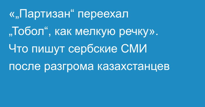 «„Партизан“ переехал „Тобол“, как мелкую речку». Что пишут сербские СМИ после разгрома казахстанцев