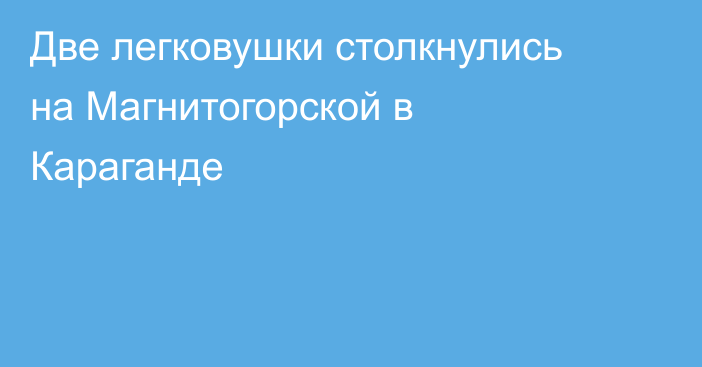Две легковушки столкнулись на Магнитогорской в Караганде