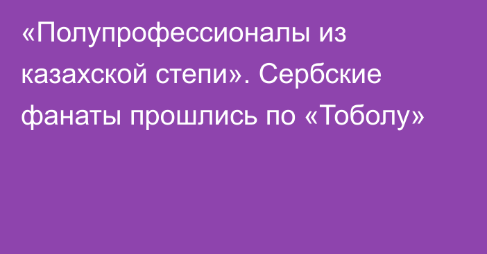 «Полупрофессионалы из казахской степи». Сербские фанаты прошлись по «Тоболу»