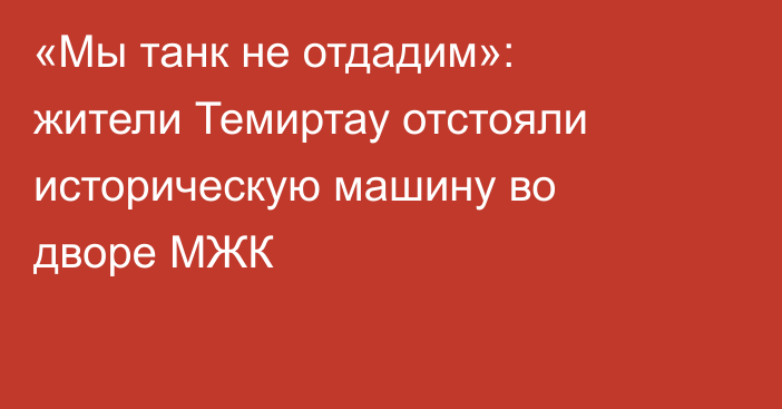 «Мы танк не отдадим»: жители Темиртау отстояли историческую машину во дворе МЖК