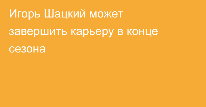 Игорь Шацкий может завершить карьеру в конце сезона