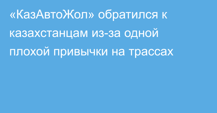 «КазАвтоЖол» обратился к казахстанцам из-за одной плохой привычки на трассах