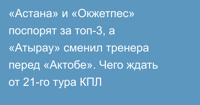 «Астана» и «Окжетпес» поспорят за топ-3, а «Атырау» сменил тренера перед «Актобе». Чего ждать от 21-го тура КПЛ