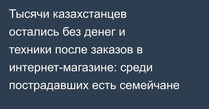 Тысячи казахстанцев остались без денег и техники после заказов в интернет-магазине: среди пострадавших есть семейчане