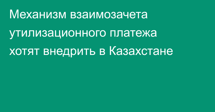 Механизм взаимозачета утилизационного платежа хотят внедрить в Казахстане