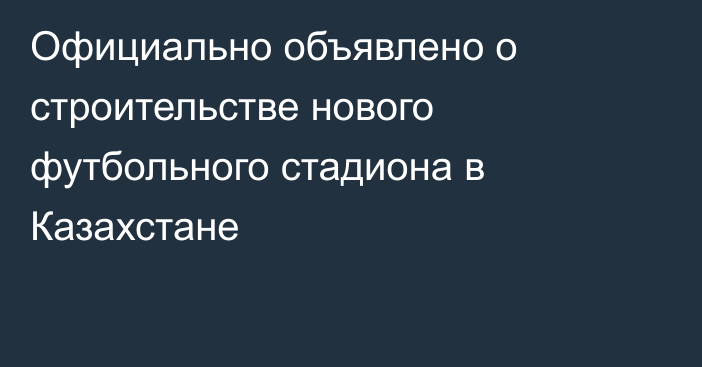 Официально объявлено о строительстве нового футбольного стадиона в Казахстане