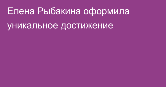 Елена Рыбакина оформила уникальное достижение