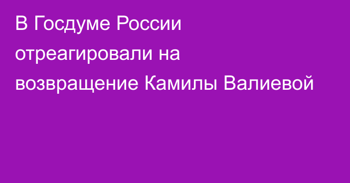 В Госдуме России отреагировали на возвращение Камилы Валиевой