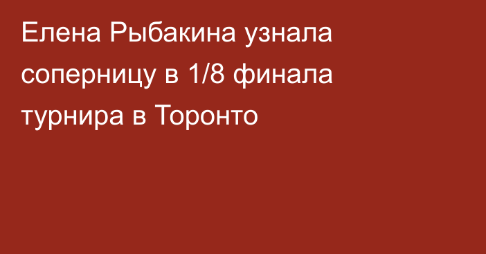 Елена Рыбакина узнала соперницу в 1/8 финала турнира в Торонто