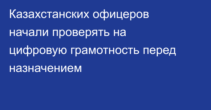 Казахстанских офицеров начали проверять на цифровую грамотность перед назначением