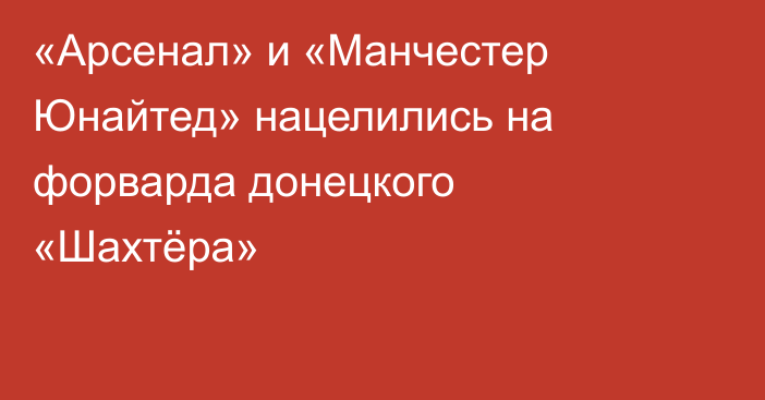 «Арсенал» и «Манчестер Юнайтед» нацелились на форварда донецкого «Шахтёра»