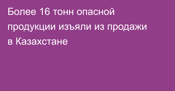 Более 16 тонн опасной продукции изъяли из продажи в Казахстане
