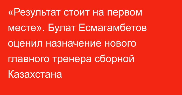 «Результат стоит на первом месте». Булат Есмагамбетов оценил назначение нового главного тренера сборной Казахстана