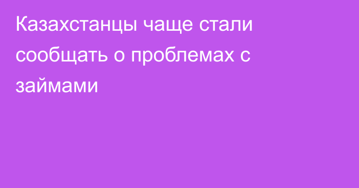 Казахстанцы чаще стали сообщать о проблемах с займами