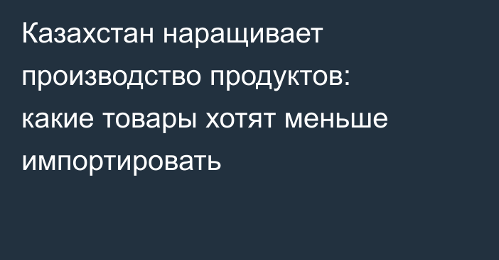 Казахстан наращивает производство продуктов: какие товары хотят меньше импортировать