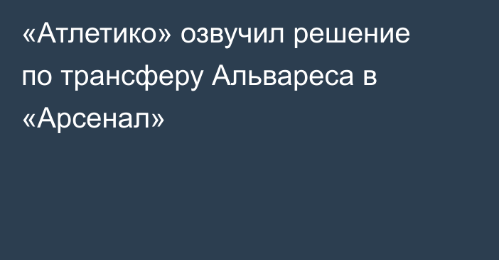 «Атлетико» озвучил решение по трансферу Альвареса в «Арсенал»