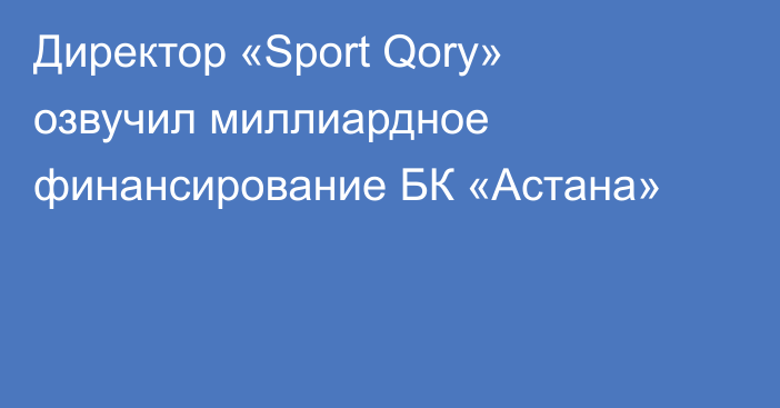 Директор «Sport Qory» озвучил миллиардное финансирование БК «Астана»