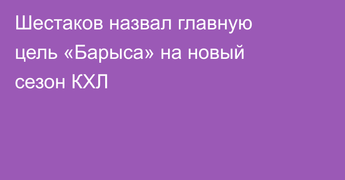 Шестаков назвал главную цель «Барыса» на новый сезон КХЛ