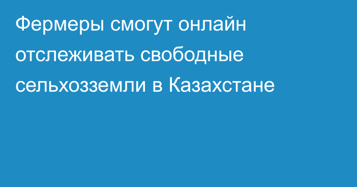 Фермеры смогут онлайн отслеживать свободные сельхозземли в Казахстане