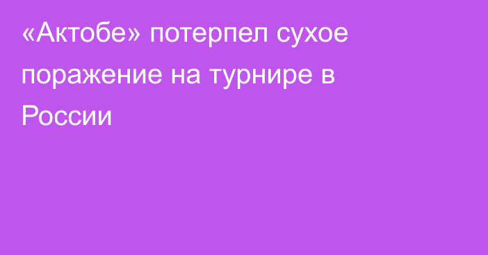 «Актобе» потерпел сухое поражение на турнире в России