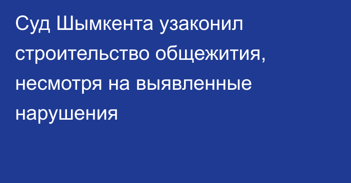 Суд Шымкента узаконил строительство общежития, несмотря на выявленные нарушения