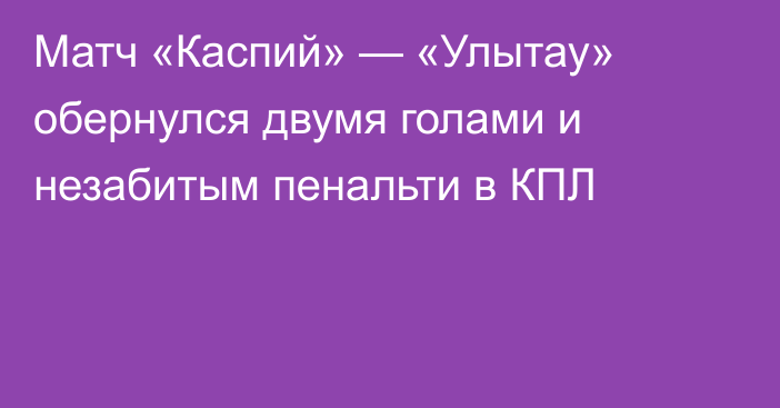 Матч «Каспий» — «Улытау» обернулся двумя голами и незабитым пенальти в КПЛ
