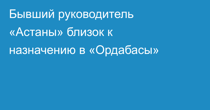 Бывший руководитель «Астаны» близок к назначению в «Ордабасы»