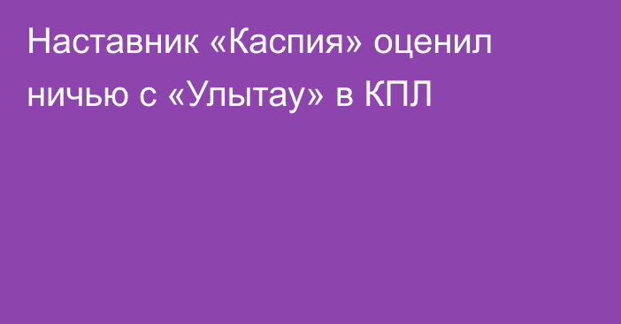 Наставник «Каспия» оценил ничью с «Улытау» в КПЛ