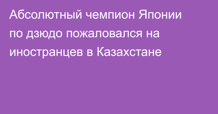 Абсолютный чемпион Японии по дзюдо пожаловался на иностранцев в Казахстане