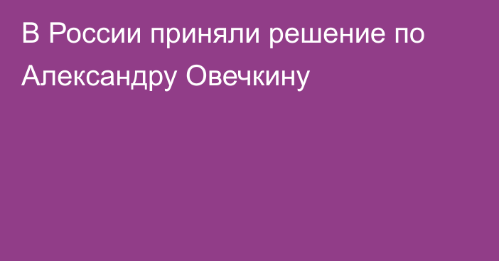 В России приняли решение по Александру Овечкину