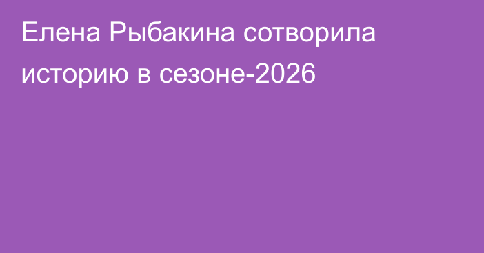 Елена Рыбакина сотворила историю в сезоне-2026