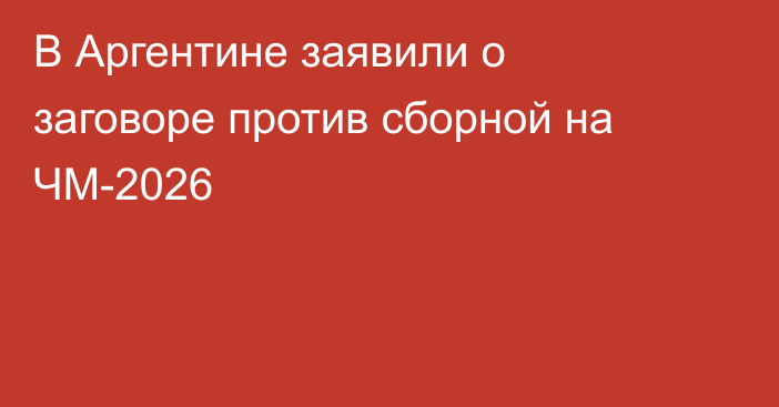 В Аргентине заявили о заговоре против сборной на ЧМ-2026