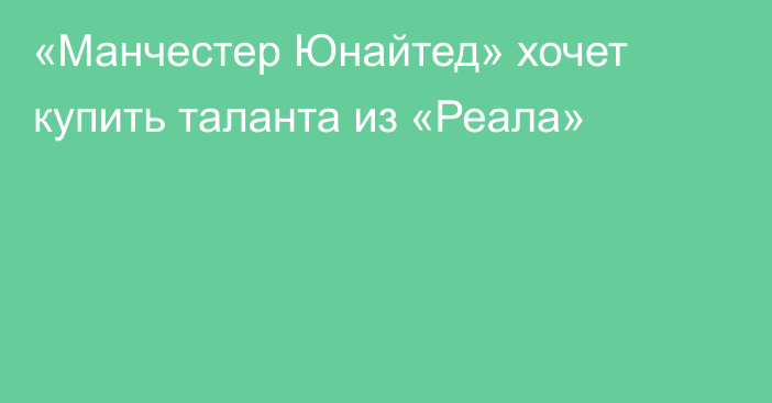 «Манчестер Юнайтед» хочет купить таланта из «Реала»