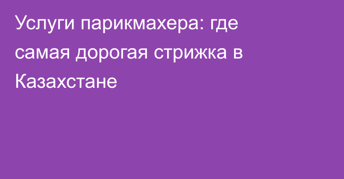 Услуги парикмахера: где самая дорогая стрижка в Казахстане