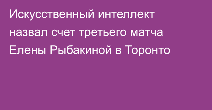 Искусственный интеллект назвал счет третьего матча Елены Рыбакиной в Торонто