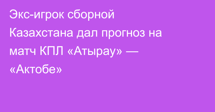 Экс-игрок сборной Казахстана дал прогноз на матч КПЛ «Атырау» — «Актобе»