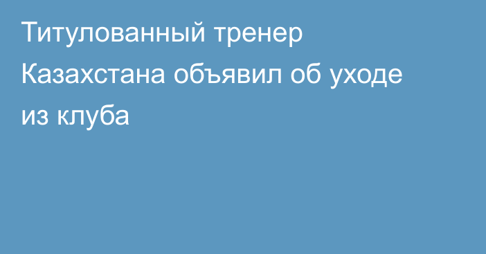 Титулованный тренер Казахстана объявил об уходе из клуба