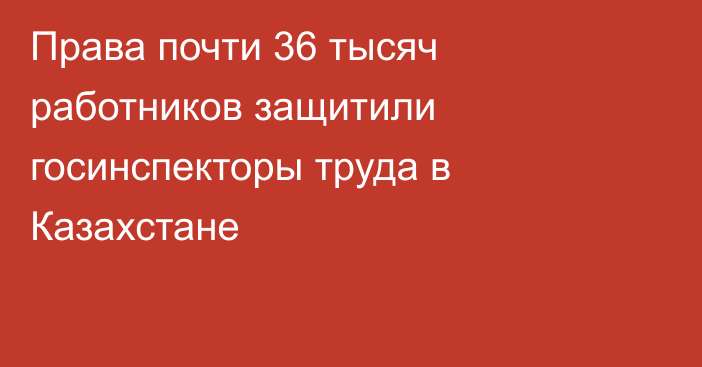 Права почти 36 тысяч работников защитили госинспекторы труда в Казахстане