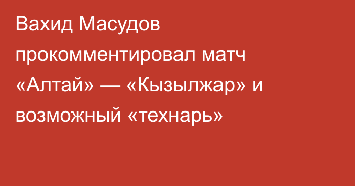 Вахид Масудов прокомментировал матч «Алтай» — «Кызылжар» и возможный «технарь»