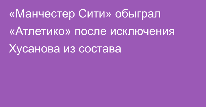 «Манчестер Сити» обыграл «Атлетико» после исключения Хусанова из состава