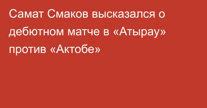 Самат Смаков высказался о дебютном матче в «Атырау» против «Актобе»
