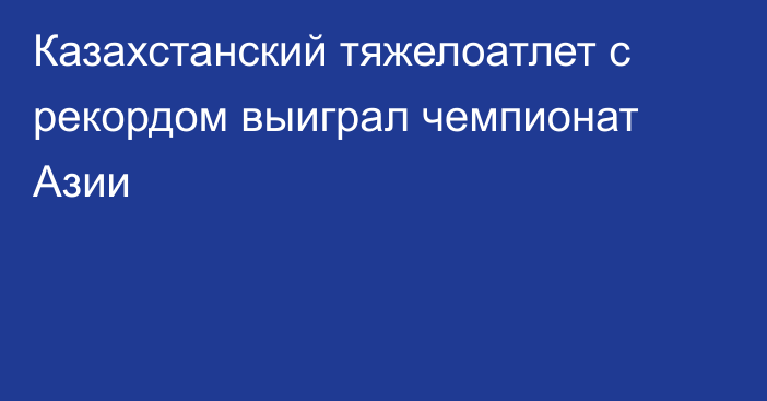 Казахстанский тяжелоатлет с рекордом выиграл чемпионат Азии
