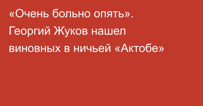 «Очень больно опять». Георгий Жуков нашел виновных в ничьей «Актобе»