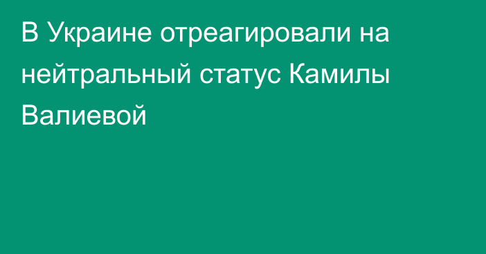 В Украине отреагировали на нейтральный статус Камилы Валиевой