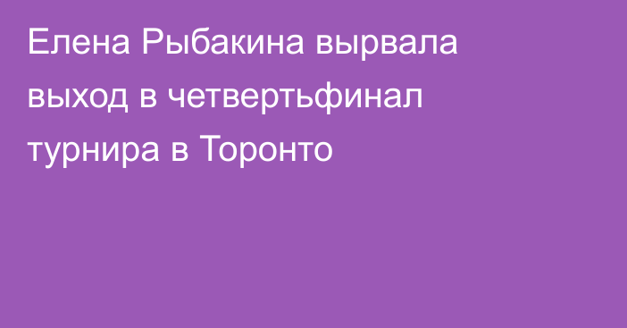 Елена Рыбакина вырвала выход в четвертьфинал турнира в Торонто